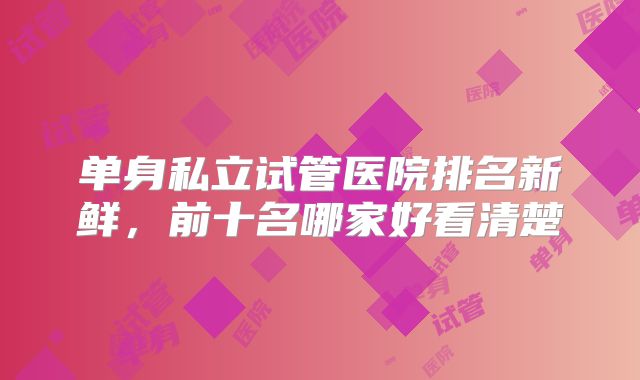 单身私立试管医院排名新鲜，前十名哪家好看清楚