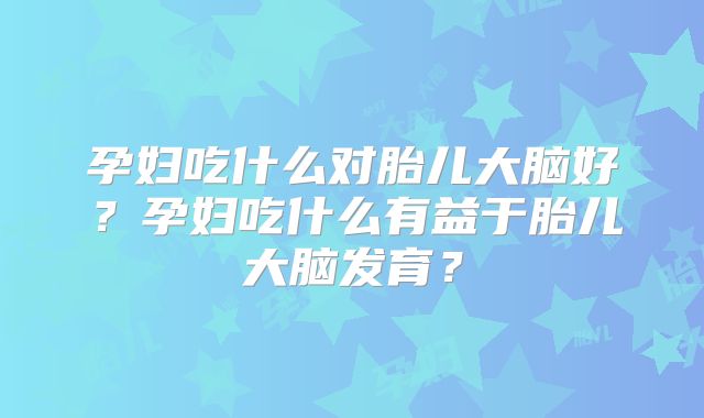 孕妇吃什么对胎儿大脑好？孕妇吃什么有益于胎儿大脑发育？