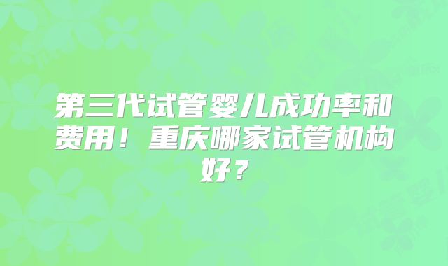 第三代试管婴儿成功率和费用！重庆哪家试管机构好？