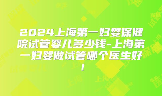 2024上海第一妇婴保健院试管婴儿多少钱-上海第一妇婴做试管哪个医生好！