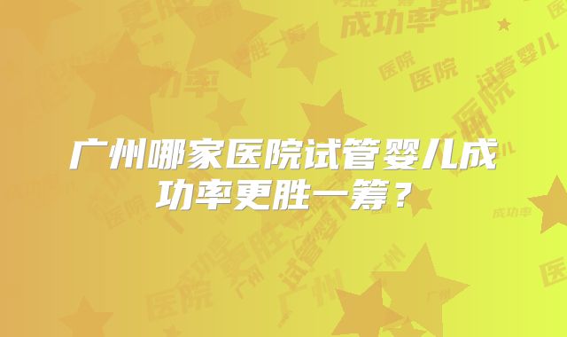 广州哪家医院试管婴儿成功率更胜一筹?