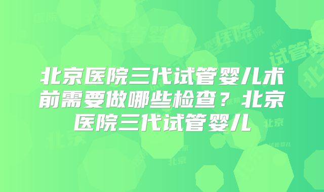 北京医院三代试管婴儿术前需要做哪些检查？北京医院三代试管婴儿