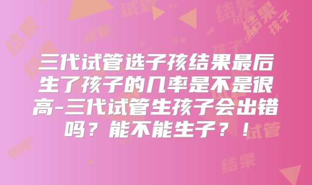 三代试管选子孩结果最后生了孩子的几率是不是很高-三代试管生孩子会出错吗?能不能生子?!