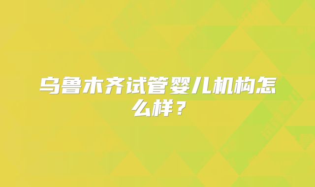 乌鲁木齐试管婴儿机构怎么样?