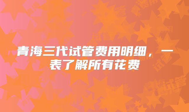 青海三代试管费用明细,一表了解所有花费