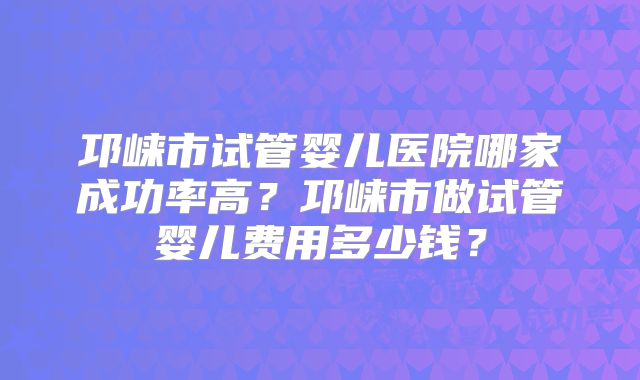 邛崃市试管婴儿医院哪家成功率高?邛崃市做试管婴儿费用多少钱?