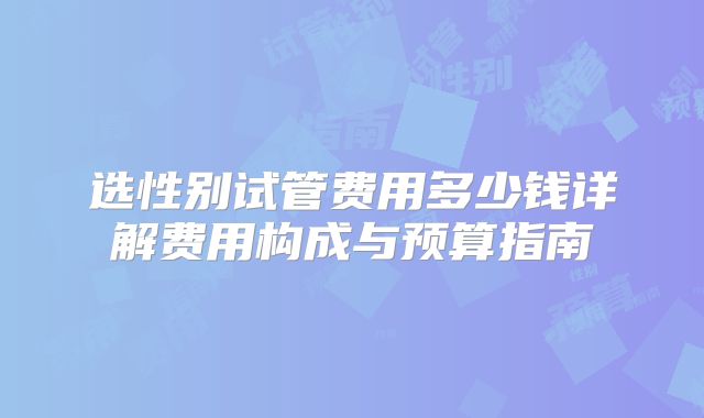 选性别试管费用多少钱详解费用构成与预算指南