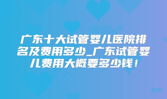 广东十大试管婴儿医院排名及费用多少_广东试管婴儿费用大概要多少钱！