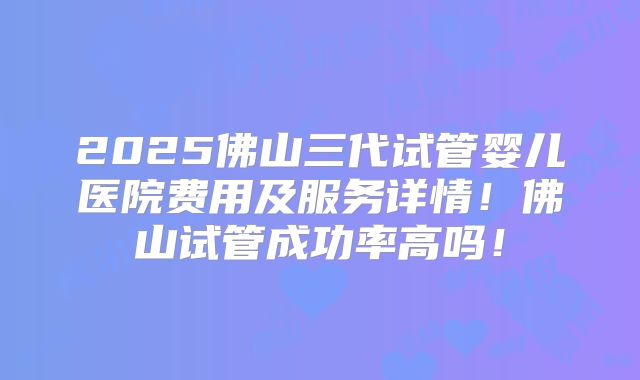 2025佛山三代试管婴儿医院费用及服务详情!佛山试管成功率高吗!