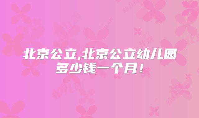 北京公立,北京公立幼儿园多少钱一个月！