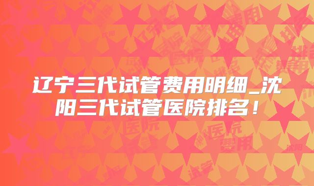 辽宁三代试管费用明细_沈阳三代试管医院排名！