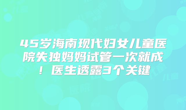 45岁海南现代妇女儿童医院失独妈妈试管一次就成！医生透露3个关键