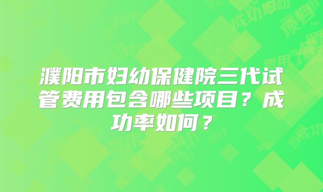 濮阳市妇幼保健院三代试管费用包含哪些项目？成功率如何？