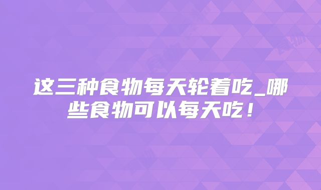 这三种食物每天轮着吃_哪些食物可以每天吃！