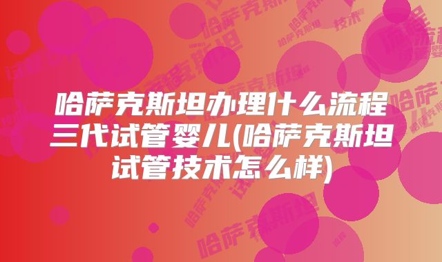 哈萨克斯坦办理什么流程三代试管婴儿(哈萨克斯坦试管技术怎么样)