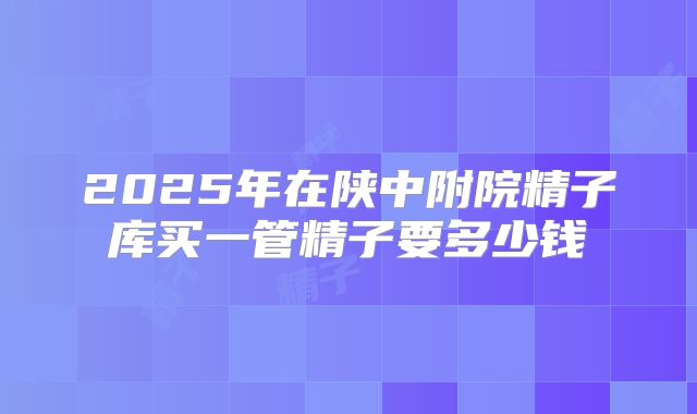 2025年在陕中附院精子库买一管精子要多少钱