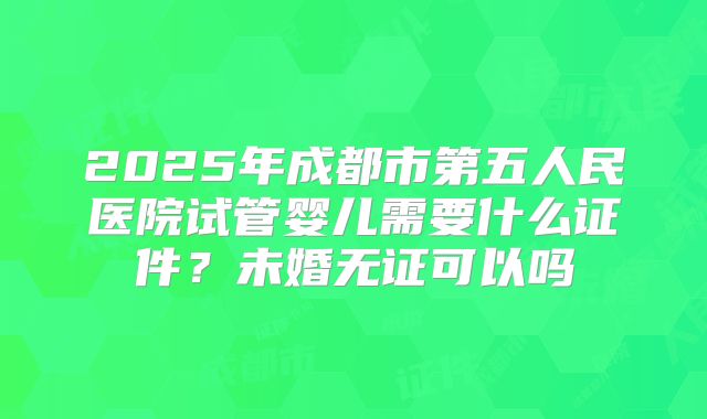 2025年成都市第五人民医院试管婴儿需要什么证件？未婚无证可以吗