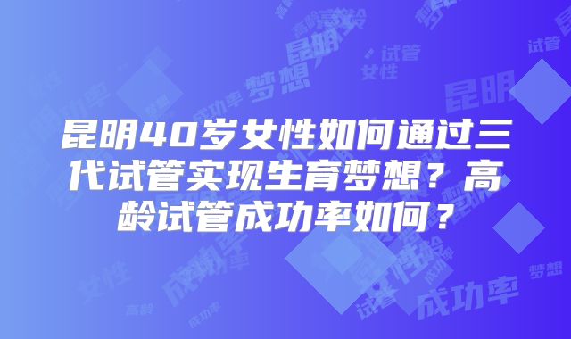 昆明40岁女性如何通过三代试管实现生育梦想？高龄试管成功率如何？