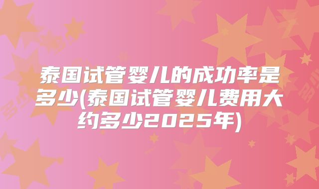 泰国试管婴儿的成功率是多少(泰国试管婴儿费用大约多少2025年)
