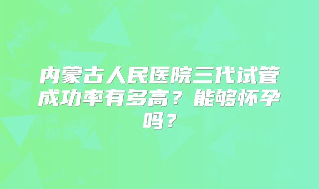 内蒙古人民医院三代试管成功率有多高？能够怀孕吗？