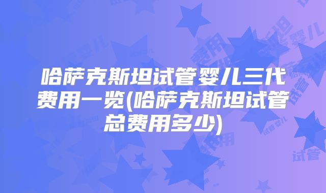 哈萨克斯坦试管婴儿三代费用一览(哈萨克斯坦试管总费用多少)