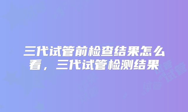 三代试管前检查结果怎么看,三代试管检测结果
