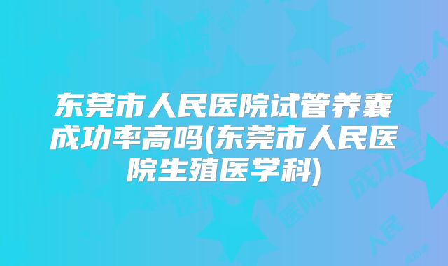 东莞市人民医院试管养囊成功率高吗(东莞市人民医院生殖医学科)