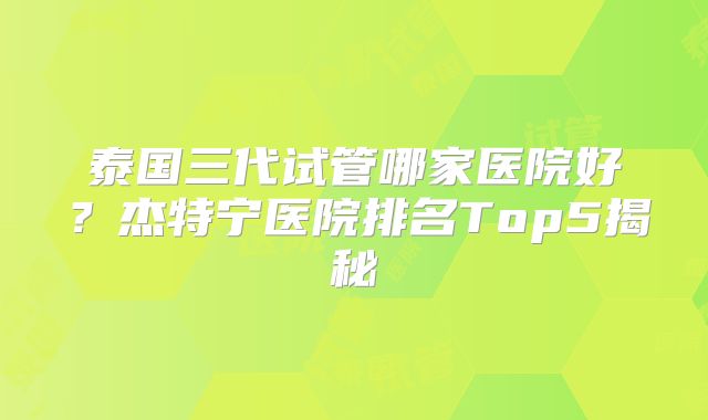泰国三代试管哪家医院好？杰特宁医院排名Top5揭秘