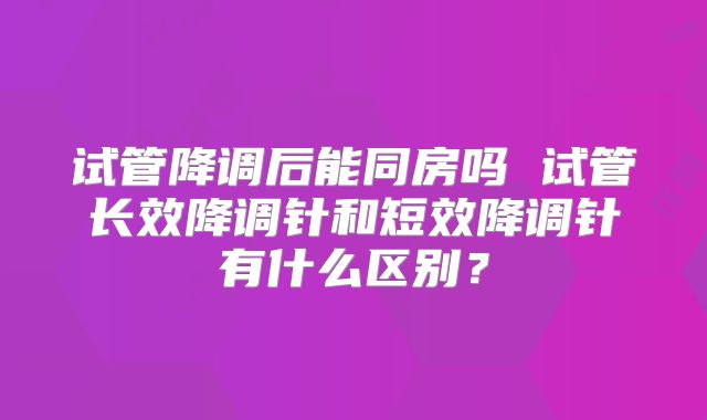 试管降调后能同房吗 试管长效降调针和短效降调针有什么区别?