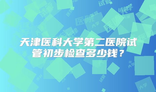 天津医科大学第二医院试管初步检查多少钱？