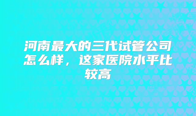 河南最大的三代试管公司怎么样，这家医院水平比较高