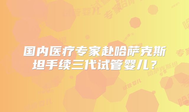 国内医疗专家赴哈萨克斯坦手续三代试管婴儿？