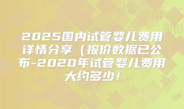 2025国内试管婴儿费用详情分享(报价数据已公布-2020年试管婴儿费用大约多少!