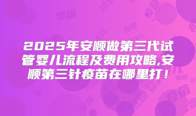 2025年安顺做第三代试管婴儿流程及费用攻略,安顺第三针疫苗在哪里打！