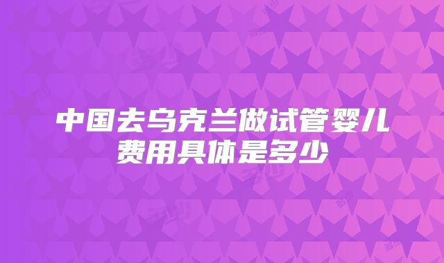中国去乌克兰做试管婴儿费用具体是多少