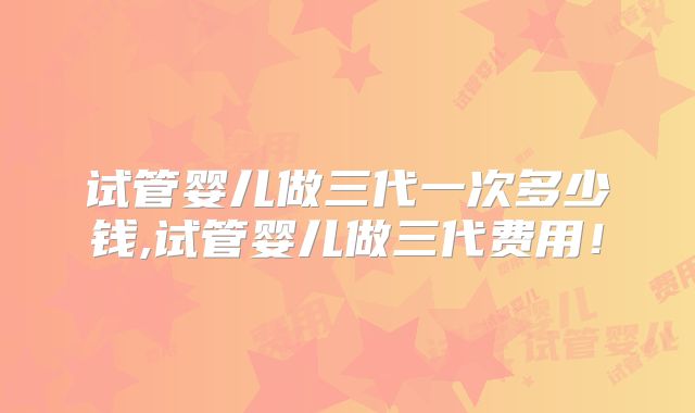 试管婴儿做三代一次多少钱,试管婴儿做三代费用！