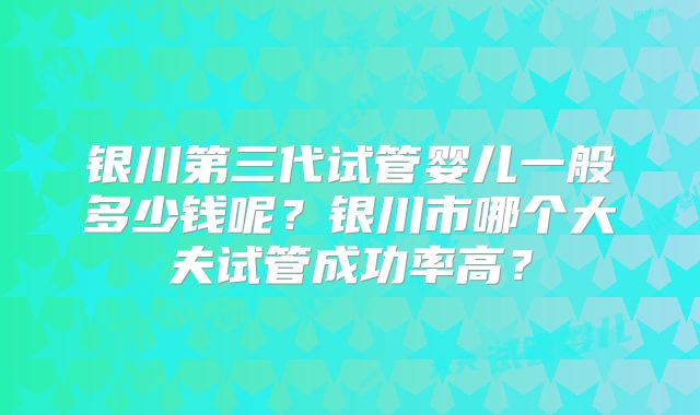 银川第三代试管婴儿一般多少钱呢？银川市哪个大夫试管成功率高？