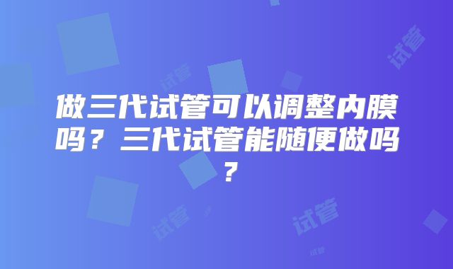 做三代试管可以调整内膜吗？三代试管能随便做吗？