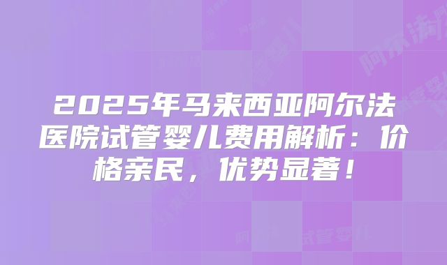 2025年马来西亚阿尔法医院试管婴儿费用解析：价格亲民，优势显著！