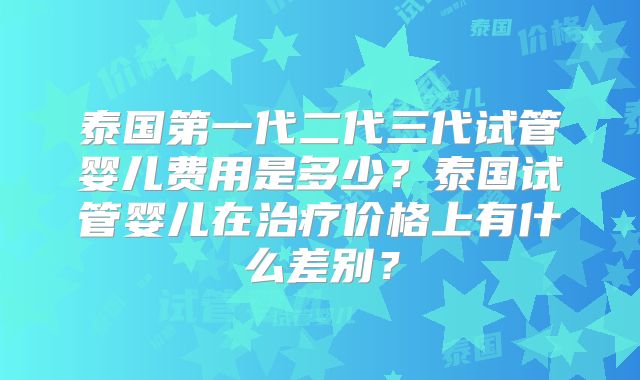 泰国第一代二代三代试管婴儿费用是多少？泰国试管婴儿在治疗价格上有什么差别？