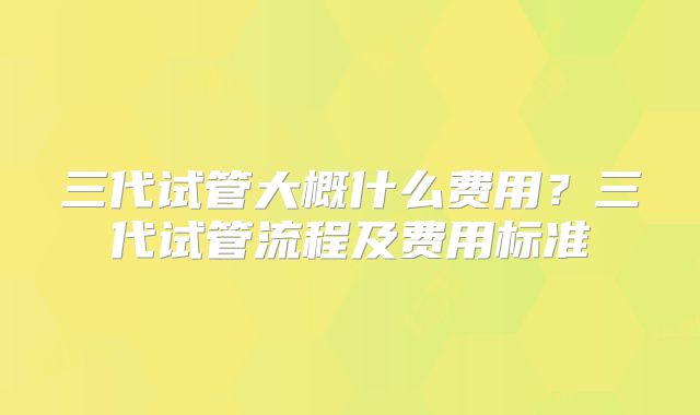 三代试管大概什么费用？三代试管流程及费用标准