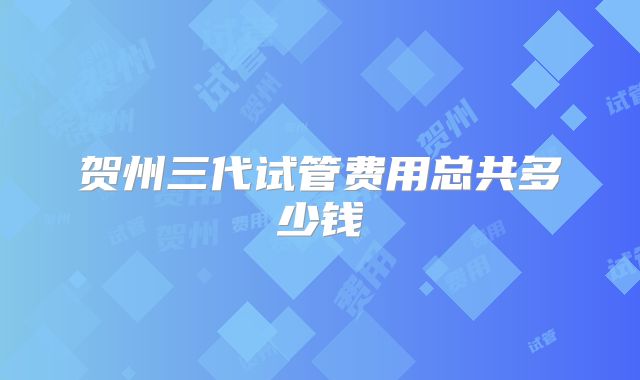 贺州三代试管费用总共多少钱