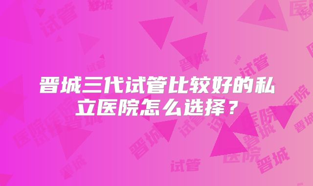 晋城三代试管比较好的私立医院怎么选择?