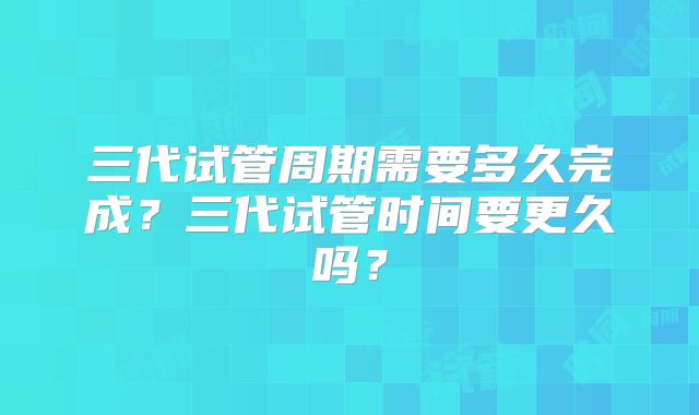 三代试管周期需要多久完成?三代试管时间要更久吗?