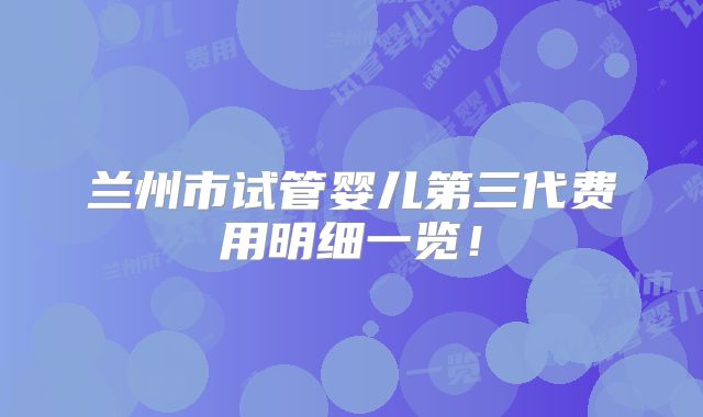 兰州市试管婴儿第三代费用明细一览！