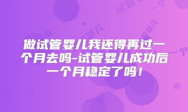 做试管婴儿我还得再过一个月去吗-试管婴儿成功后一个月稳定了吗！