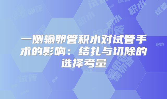 一侧输卵管积水对试管手术的影响:结扎与切除的选择考量