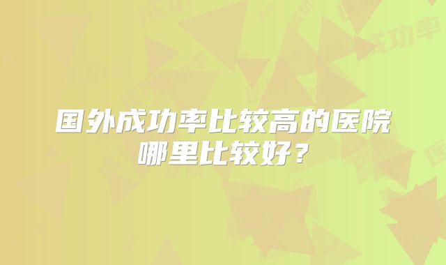 国外成功率比较高的医院哪里比较好?