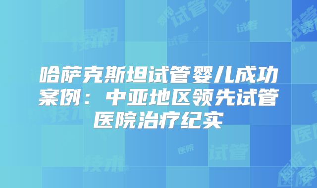 哈萨克斯坦试管婴儿成功案例:中亚地区领先试管医院治疗纪实