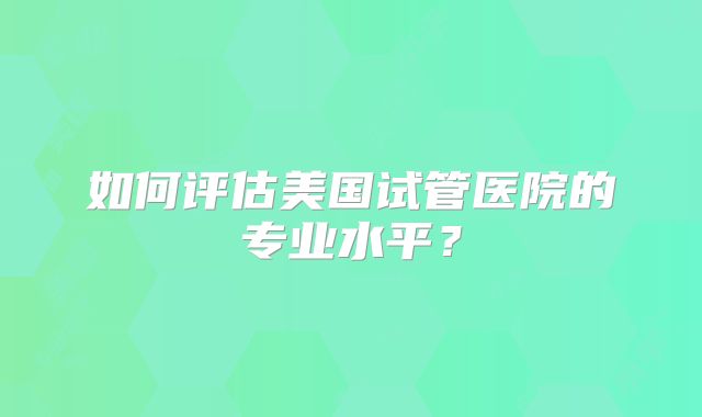 如何评估美国试管医院的专业水平？